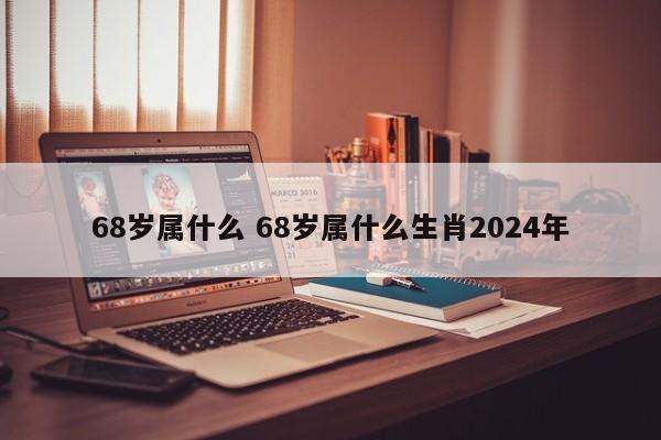 68岁属什么 68岁属什么生肖2024年