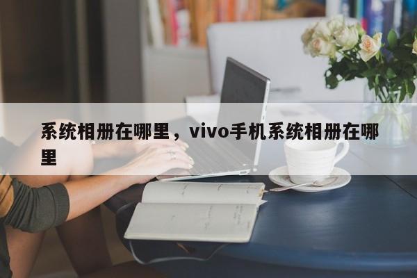 系统相册在哪里，vivo手机系统相册在哪里