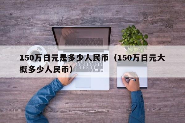 150万日元是多少人民币（150万日元大概多少人民币）