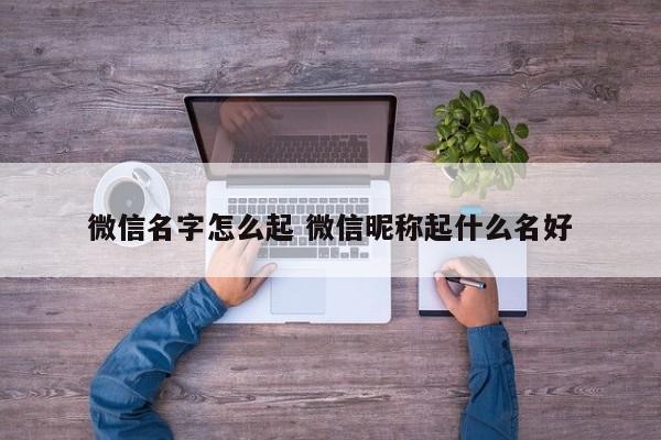 微信名字怎么起 微信昵称起什么名好