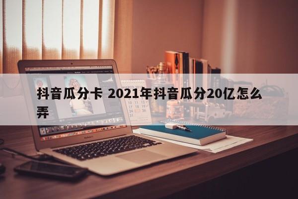 抖音瓜分卡 2021年抖音瓜分20亿怎么弄