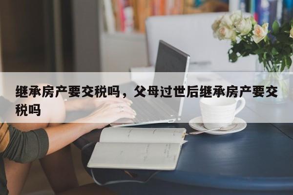 继承房产要交税吗，父母过世后继承房产要交税吗