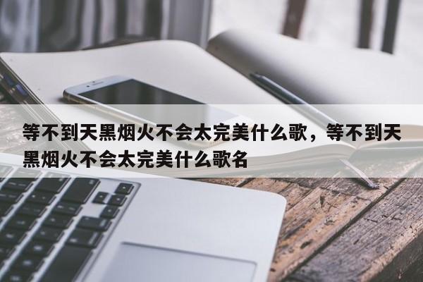 等不到天黑烟火不会太完美什么歌，等不到天黑烟火不会太完美什么歌名