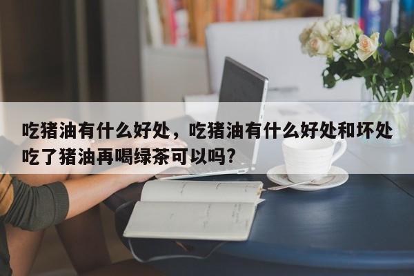 吃猪油有什么好处，吃猪油有什么好处和坏处吃了猪油再喝绿茶可以吗?