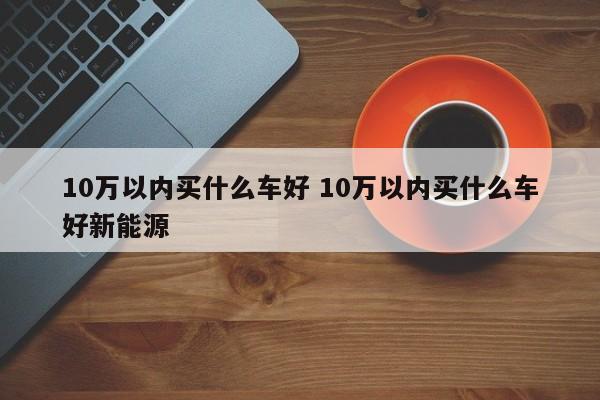 10万以内买什么车好 10万以内买什么车好新能源