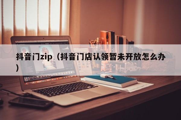 抖音门zip（抖音门店认领暂未开放怎么办）