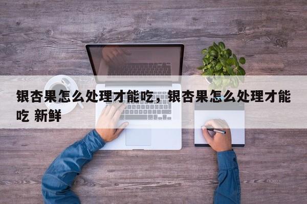 银杏果怎么处理才能吃，银杏果怎么处理才能吃 新鲜