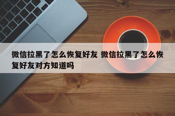 微信拉黑了怎么恢复好友 微信拉黑了怎么恢复好友对方知道吗