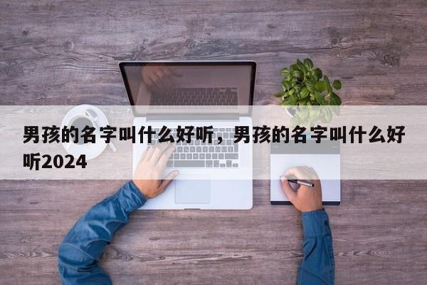 男孩的名字叫什么好听，男孩的名字叫什么好听2024