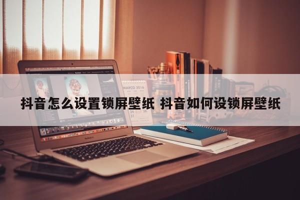 抖音怎么设置锁屏壁纸 抖音如何设锁屏壁纸