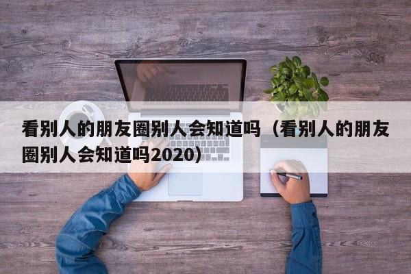 看别人的朋友圈别人会知道吗（看别人的朋友圈别人会知道吗2020）