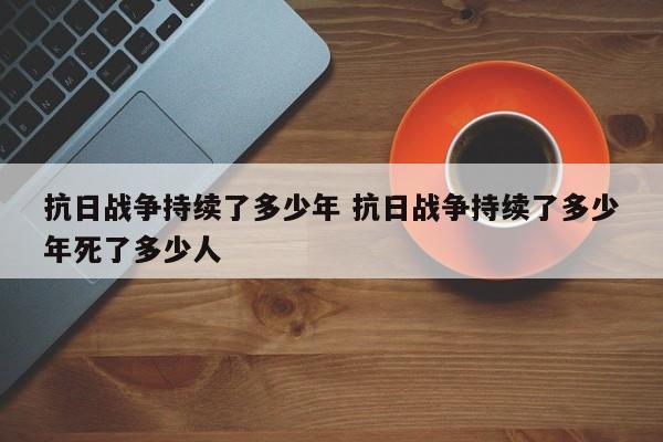 抗日战争持续了多少年 抗日战争持续了多少年死了多少人