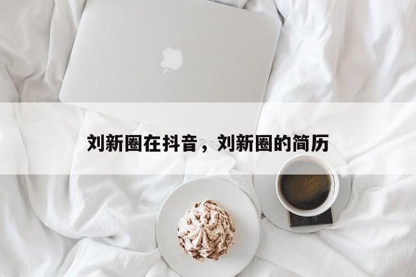 刘新圈在抖音，刘新圈的简历