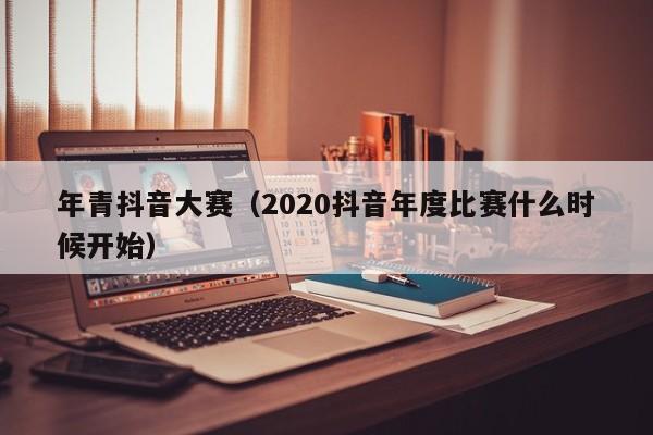 年青抖音大赛（2020抖音年度比赛什么时候开始）