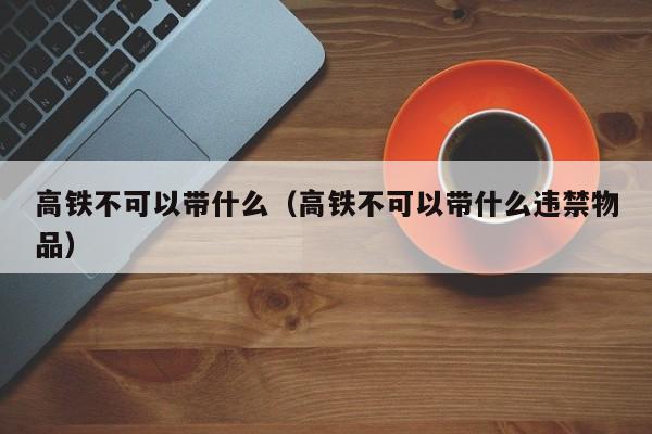 高铁不可以带什么（高铁不可以带什么违禁物品）