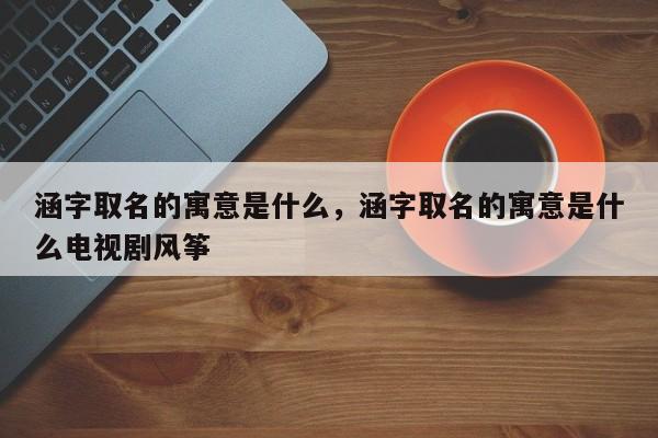 涵字取名的寓意是什么，涵字取名的寓意是什么电视剧风筝