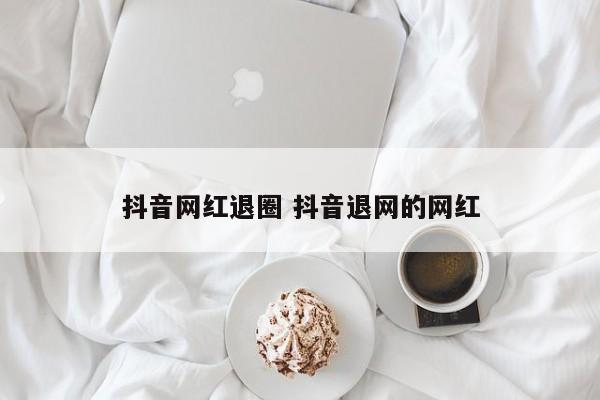 抖音网红退圈 抖音退网的网红