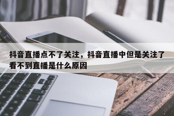 抖音直播点不了关注，抖音直播中但是关注了看不到直播是什么原因