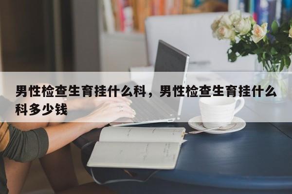 男性检查生育挂什么科，男性检查生育挂什么科多少钱