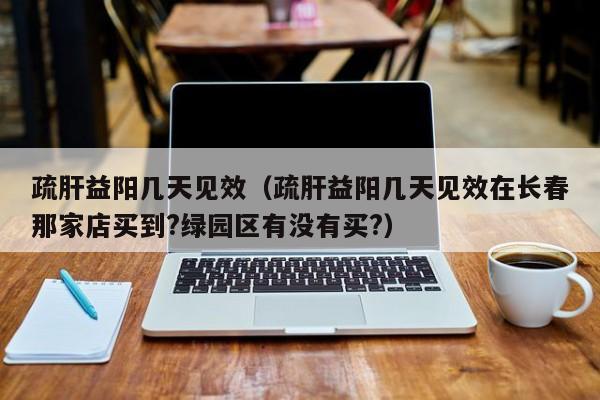 疏肝益阳几天见效（疏肝益阳几天见效在长春那家店买到?绿园区有没有买?）