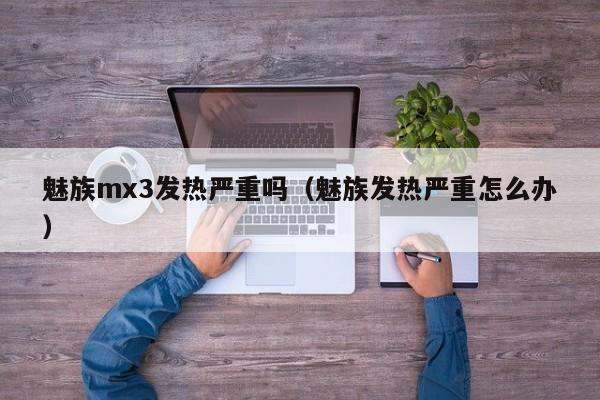 魅族mx3发热严重吗（魅族发热严重怎么办）