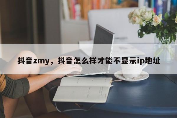 抖音zmy，抖音怎么样才能不显示ip地址