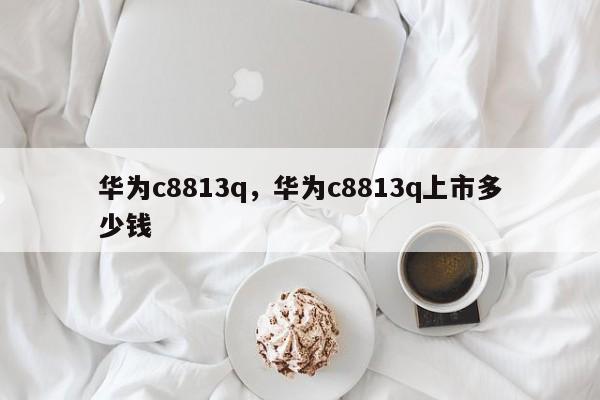 华为c8813q，华为c8813q上市多少钱