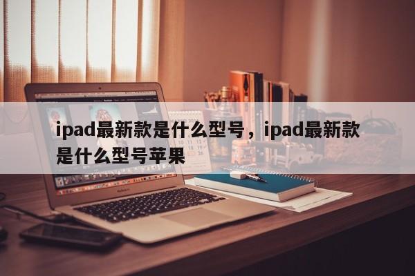 ipad最新款是什么型号，ipad最新款是什么型号苹果