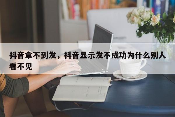 抖音拿不到发，抖音显示发不成功为什么别人看不见