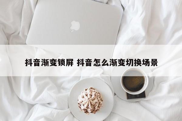 抖音渐变锁屏 抖音怎么渐变切换场景