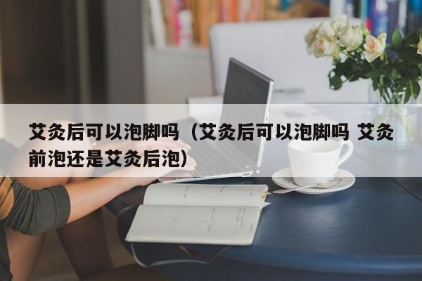 艾灸后可以泡脚吗（艾灸后可以泡脚吗 艾灸前泡还是艾灸后泡）