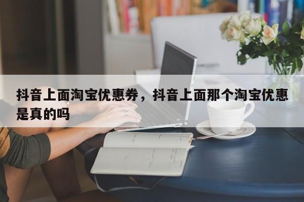 抖音上面淘宝优惠券，抖音上面那个淘宝优惠是真的吗