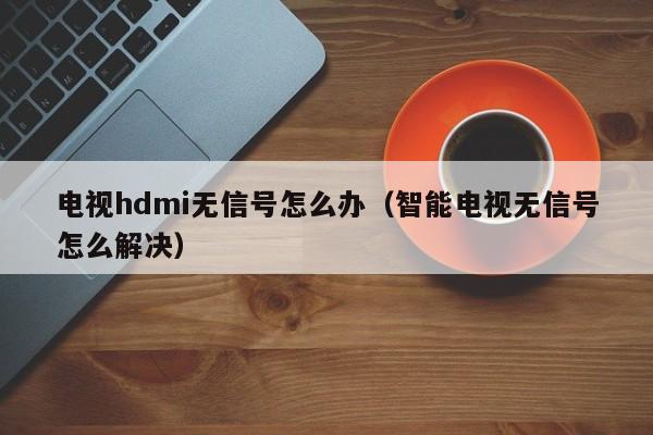 电视hdmi无信号怎么办（智能电视无信号怎么解决）