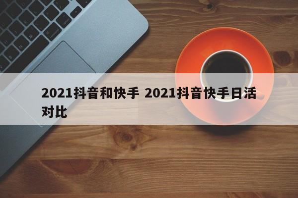 2021抖音和快手 2021抖音快手日活对比