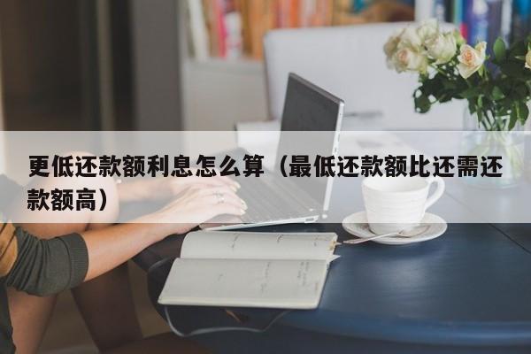 更低还款额利息怎么算（最低还款额比还需还款额高）