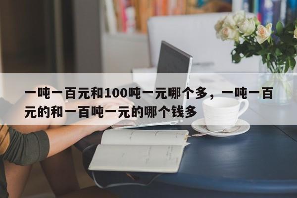 一吨一百元和100吨一元哪个多，一吨一百元的和一百吨一元的哪个钱多