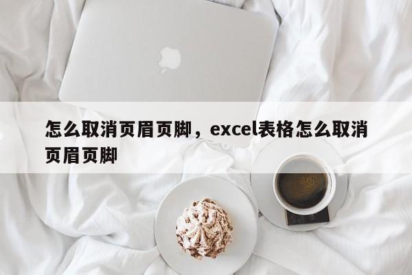 怎么取消页眉页脚，excel表格怎么取消页眉页脚