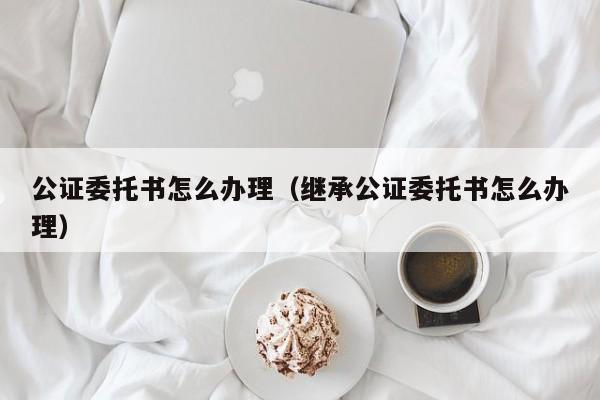 公证委托书怎么办理（继承公证委托书怎么办理）