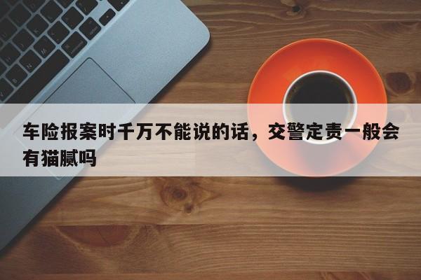 车险报案时千万不能说的话，交警定责一般会有猫腻吗