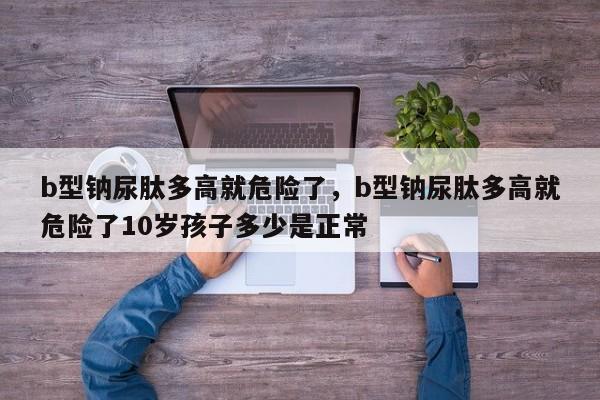 b型钠尿肽多高就危险了，b型钠尿肽多高就危险了10岁孩子多少是正常