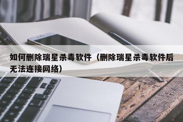 如何删除瑞星杀毒软件（删除瑞星杀毒软件后无法连接网络）