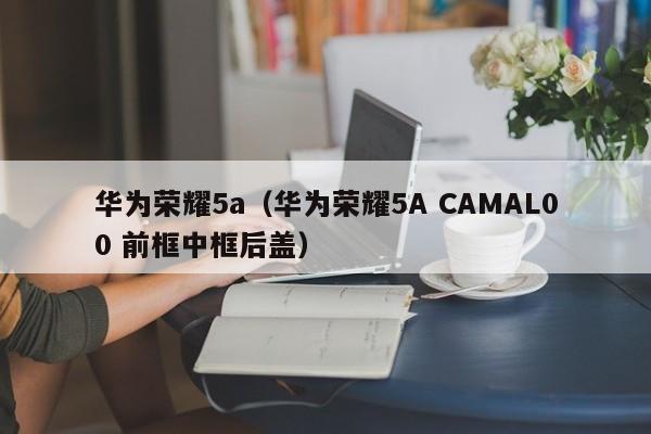 华为荣耀5a（华为荣耀5A CAMAL00 前框中框后盖）