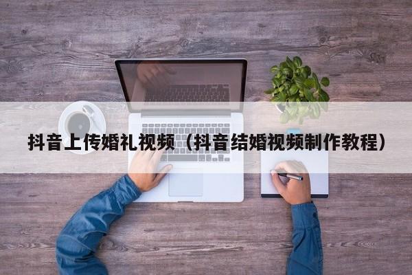 抖音上传婚礼视频（抖音结婚视频制作教程）