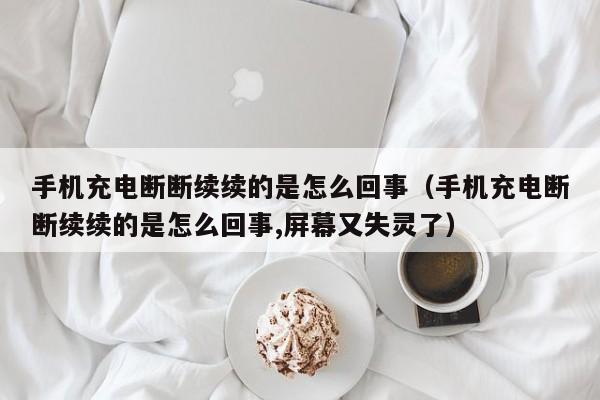 手机充电断断续续的是怎么回事（手机充电断断续续的是怎么回事,屏幕又失灵了）