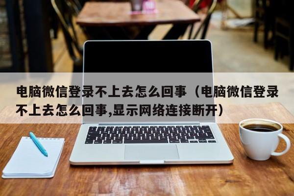 电脑微信登录不上去怎么回事（电脑微信登录不上去怎么回事,显示网络连接断开）