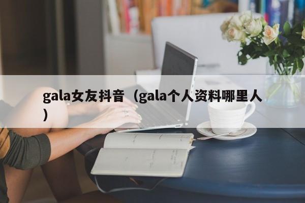 gala女友抖音（gala个人资料哪里人）