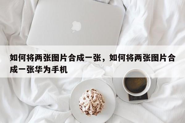 如何将两张图片合成一张，如何将两张图片合成一张华为手机