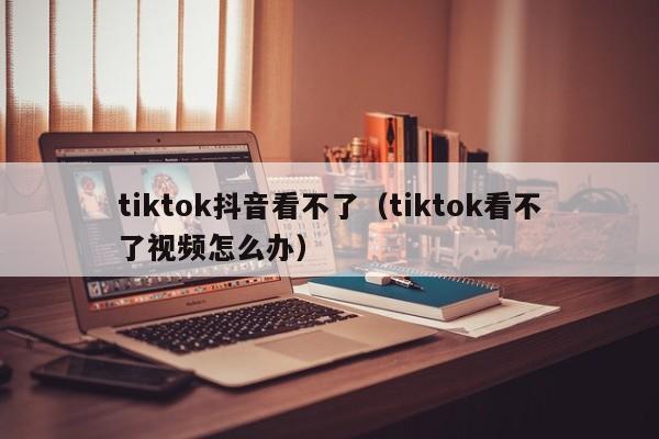 tiktok抖音看不了（tiktok看不了视频怎么办）