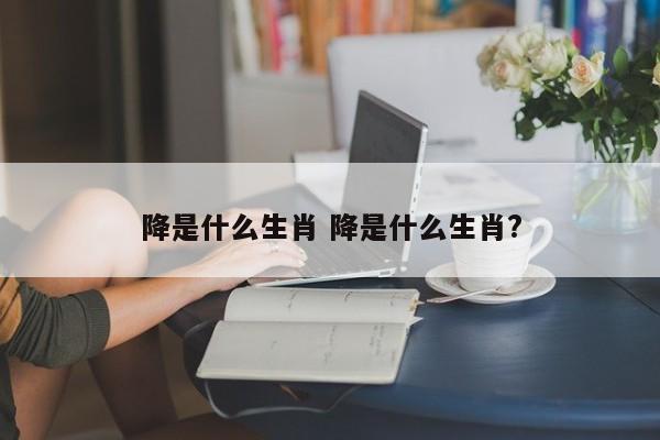 降是什么生肖 降是什么生肖?