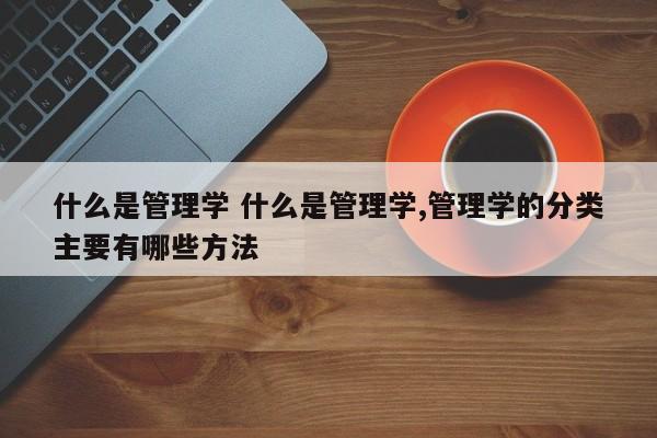 什么是管理学 什么是管理学,管理学的分类主要有哪些方法